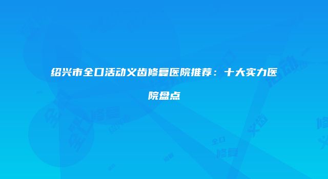 绍兴市全口活动义齿修复医院推荐：十大实力医院盘点