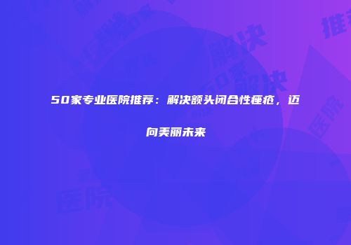 50家专业医院推荐：解决额头闭合性痤疮，迈向美丽未来
