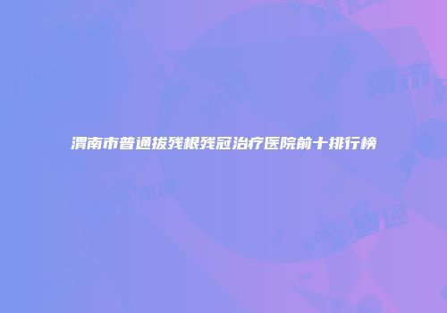 渭南市普通拔残根残冠治疗医院前十排行榜
