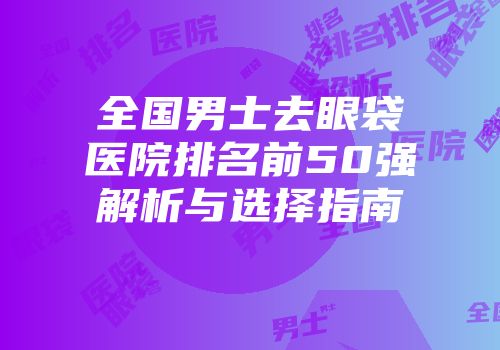 全国男士去眼袋医院排名前50强解析与选择指南