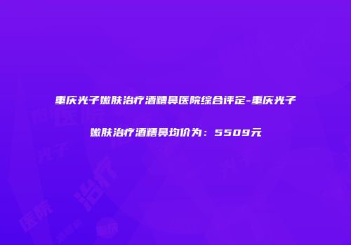 重庆光子嫩肤治疗酒糟鼻医院综合评定-重庆光子嫩肤治疗酒糟鼻均价为:5509元