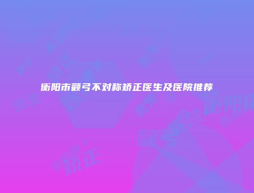 衡阳市颧弓不对称矫正医生及医院推荐