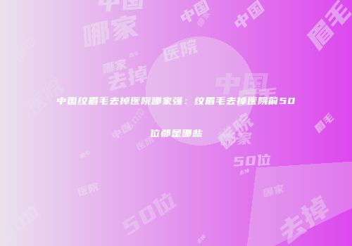 中国纹眉毛去掉医院哪家强:纹眉毛去掉医院前50位都是哪些