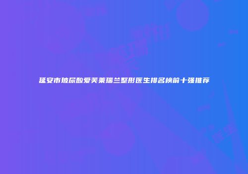 延安市玻尿酸爱芙莱瑞兰整形医生排名榜前十强推荐