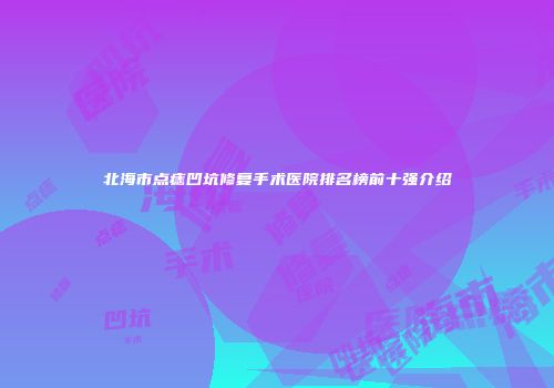 北海市点痣凹坑修复手术医院排名榜前十强介绍