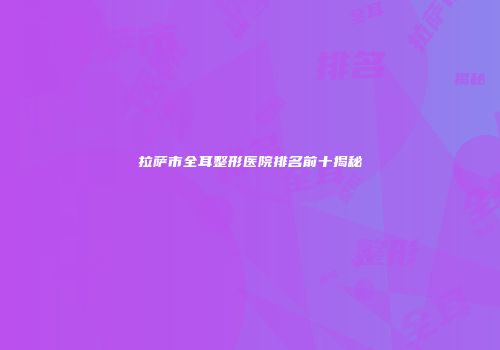 拉萨市全耳整形医院排名前十揭秘