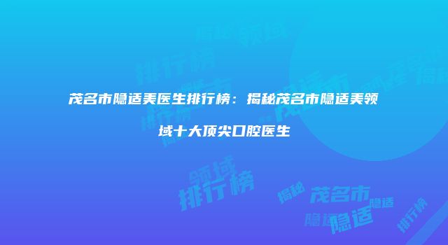 茂名市隐适美医生排行榜：揭秘茂名市隐适美领域十大顶尖口腔医生