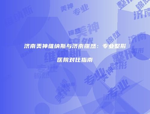 济南美神维纳斯与济南锦然：专业整形医院对比指南