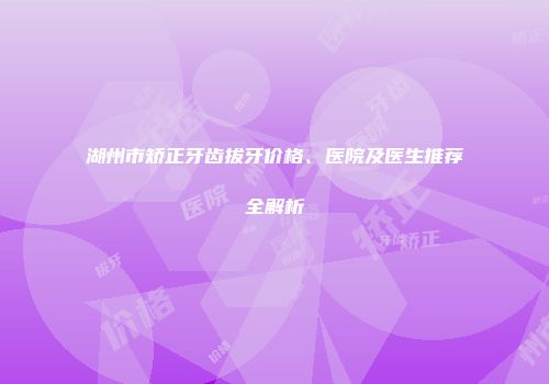湖州市矫正牙齿拔牙价格、医院及医生推荐全解析
