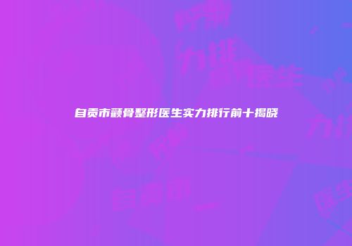 自贡市颧骨整形医生实力排行前十揭晓