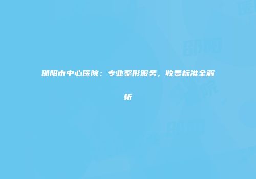 邵阳市中心医院：专业整形服务，收费标准全解析