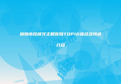 铜陵市反颌牙正畸医院TOP10排名及特色介绍