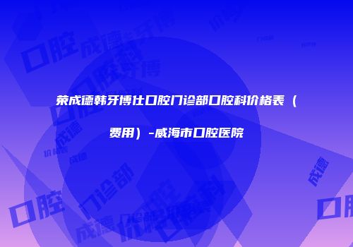 荣成德韩牙博仕口腔门诊部口腔科价格表（费用）-威海市口腔医院