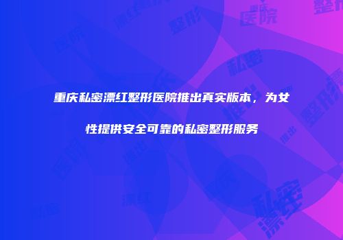 重庆私密漂红整形医院推出真实版本，为女性提供安全可靠的私密整形服务