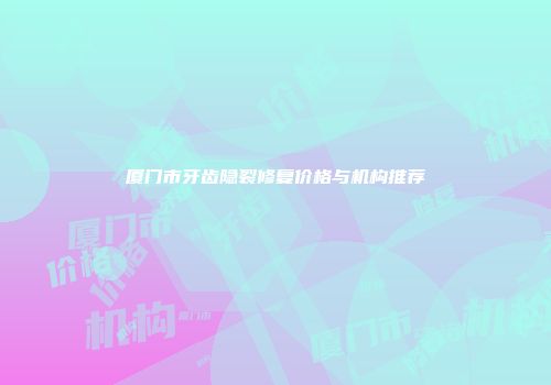 厦门市牙齿隐裂修复价格与机构推荐