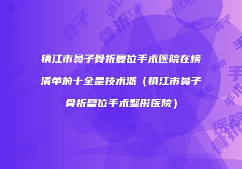 镇江市鼻子骨折复位手术医院在榜清单前十全是技术派（镇江市鼻子骨折复位手术整形医院）