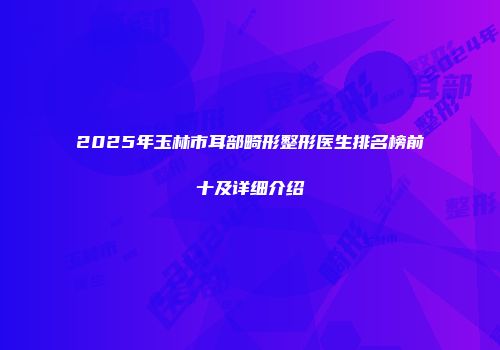 2025年玉林市耳部畸形整形医生排名榜前十及详细介绍