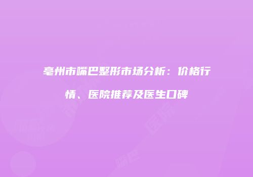 亳州市嘴巴整形市场分析：价格行情、医院推荐及医生口碑