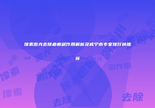 像素激光去除疤痕副作用解析及咸宁市专家排行榜推荐