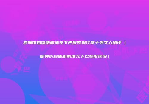 邯郸市自体脂肪填充下巴医院排行榜十强实力测评(邯郸市自体脂肪填充下巴整形医院)