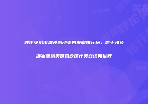 呼伦贝尔市激光面部美白医院排行榜：前十强及满洲里鹤美薛昌欣医疗美容诊所推荐