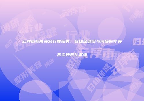 云浮市整形美容行业新秀：妇幼保健院与博研医疗美容诊所对比解析
