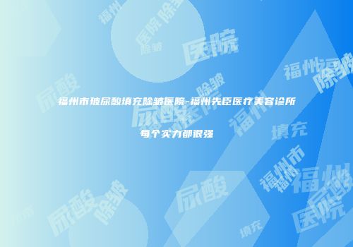 福州市玻尿酸填充除皱医院-福州先臣医疗美容诊所每个实力都很强