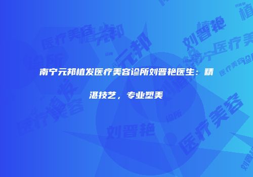 南宁元邦植发医疗美容诊所刘晋艳医生：精湛技艺，专业塑美