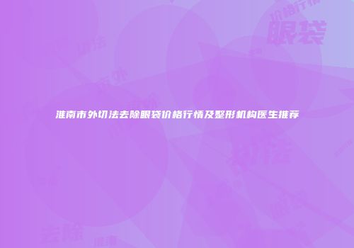淮南市外切法去除眼袋价格行情及整形机构医生推荐
