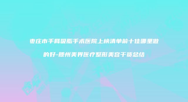 枣庄市手臂吸脂手术医院上榜清单前十佳哪里做的好-滕州美界医疗整形美容干货总结