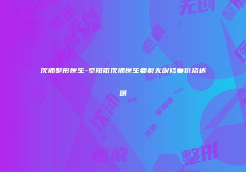 沈沛整形医生-阜阳市沈沛医生疤痕无创修复价格透明