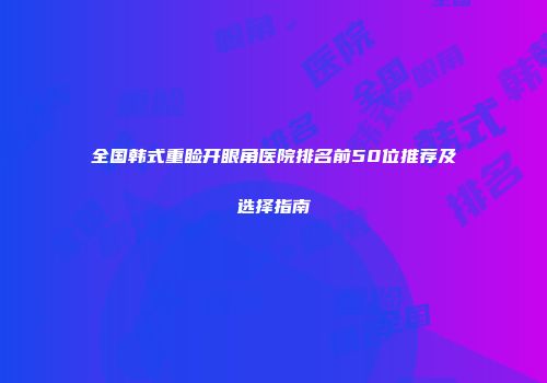 全国韩式重睑开眼角医院排名前50位推荐及选择指南