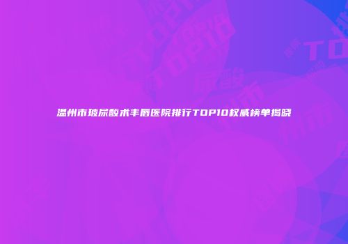 温州市玻尿酸术丰唇医院排行TOP10权威榜单揭晓