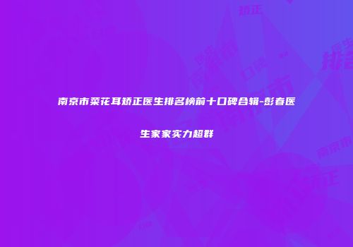 南京市菜花耳矫正医生排名榜前十口碑合辑-彭春医生家家实力超群
