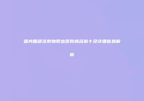 国内面部注射物取出医院排名前十及详细信息解析