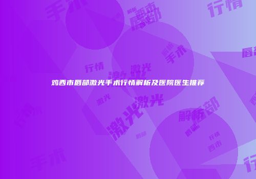 鸡西市唇部激光手术行情解析及医院医生推荐