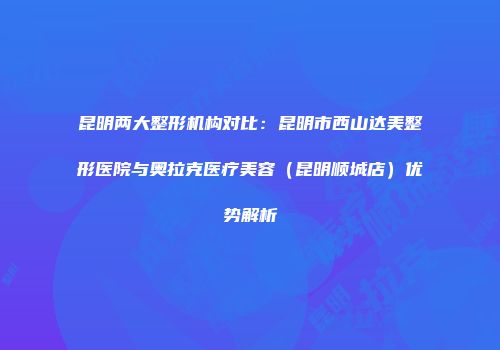 昆明两大整形机构对比：昆明市西山达美整形医院与奥拉克医疗美容（昆明顺城店）优势解析