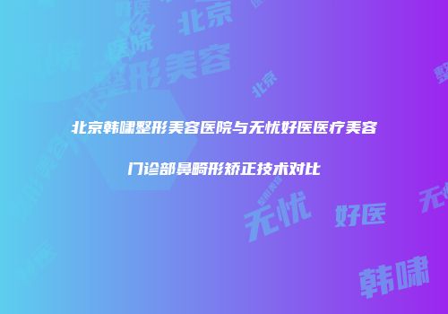 北京韩啸整形美容医院与无忧好医医疗美容门诊部鼻畸形矫正技术对比