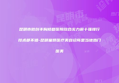 昆明市微创丰胸修复医院综合实力前十强排行技术都不错-昆明童妍医疗美容诊所是当地热门医美