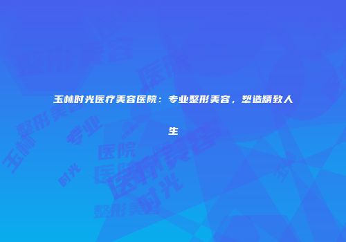 玉林时光医疗美容医院:专业整形美容,塑造精致人生