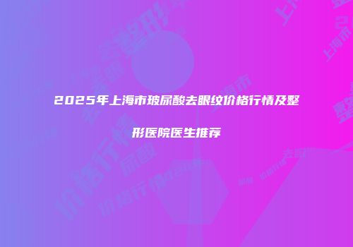 2025年上海市玻尿酸去眼纹价格行情及整形医院医生推荐