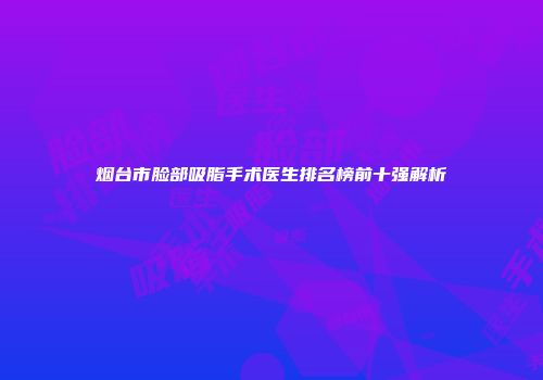 烟台市脸部吸脂手术医生排名榜前十强解析