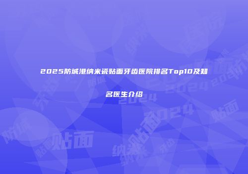 2025防城港纳米瓷贴面牙齿医院排名Top10及知名医生介绍