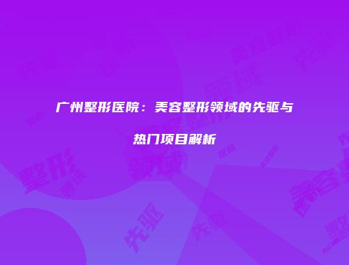广州整形医院：美容整形领域的先驱与热门项目解析