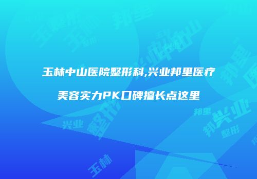玉林中山医院整形科,兴业邦里医疗美容实力PK口碑擅长点这里