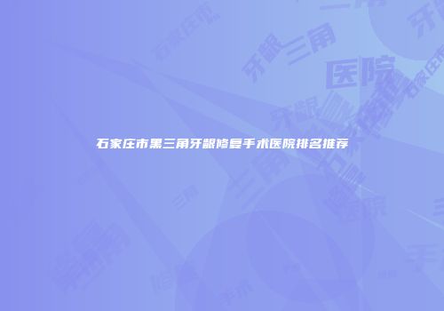 石家庄市黑三角牙龈修复手术医院排名推荐