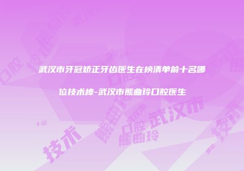 武汉市牙冠矫正牙齿医生在榜清单前十名哪位技术棒-武汉市熊曲玲口腔医生