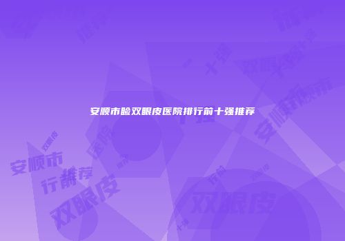 安顺市睑双眼皮医院排行前十强推荐