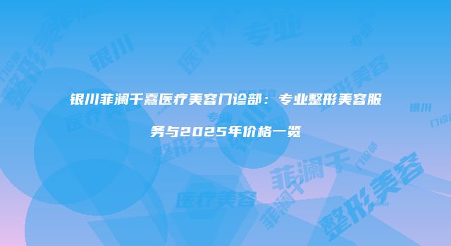 银川菲澜千熹医疗美容门诊部：专业整形美容服务与2025年价格一览