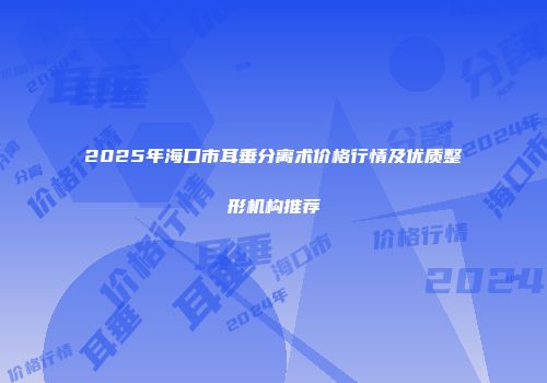 2025年海口市耳垂分离术价格行情及优质整形机构推荐